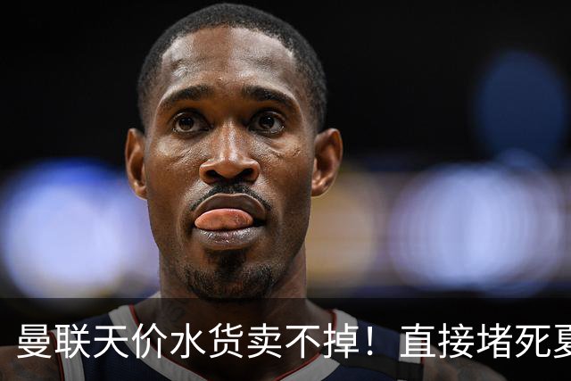 曼联天价水货卖不掉！直接堵死夏窗的路，22球神锋干看着却签不了